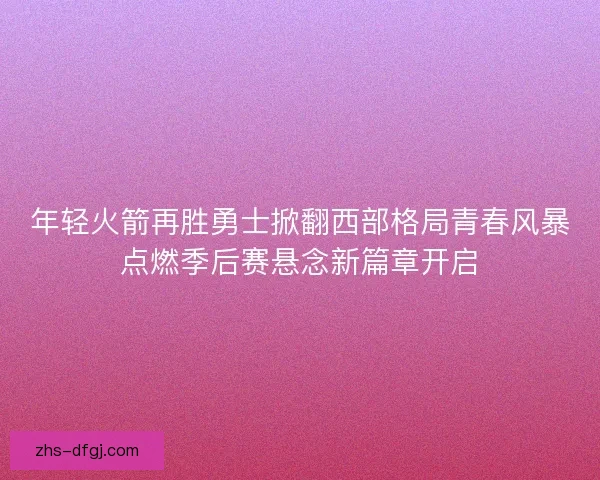年轻火箭再胜勇士掀翻西部格局青春风暴点燃季后赛悬念新篇章开启