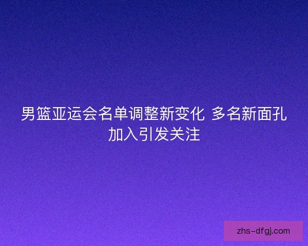 男篮亚运会名单调整新变化 多名新面孔加入引发关注