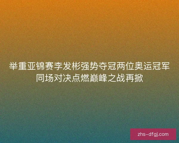 举重亚锦赛李发彬强势夺冠两位奥运冠军同场对决点燃巅峰之战再掀