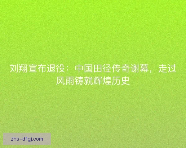 刘翔宣布退役：中国田径传奇谢幕，走过风雨铸就辉煌历史