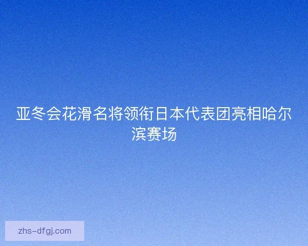 亚冬会花滑名将领衔日本代表团亮相哈尔滨赛场
