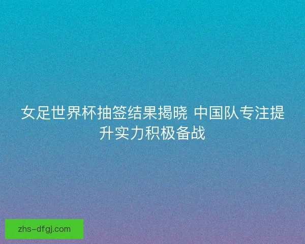 女足世界杯抽签结果揭晓 中国队专注提升实力积极备战